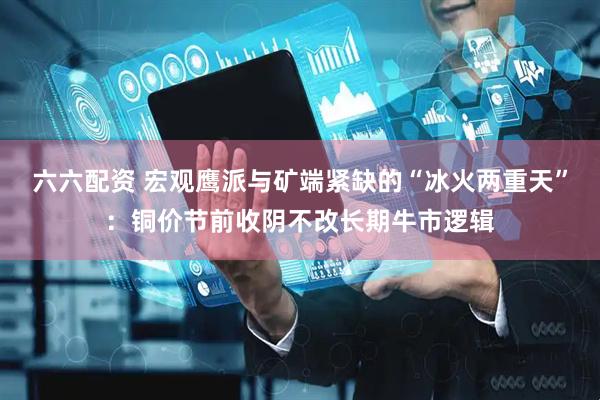 六六配资 宏观鹰派与矿端紧缺的“冰火两重天”：铜价节前收阴不改长期牛市逻辑