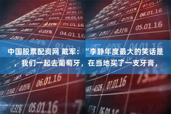 中国股票配资网 戴军：“李静年度最大的笑话是，我们一起去葡萄牙，在当地买了一支牙膏，