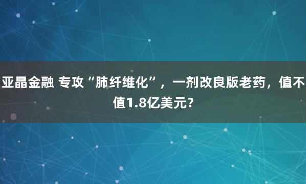 亚晶金融 专攻“肺纤维化”，一剂改良版老药，值不值1.8亿美元？
