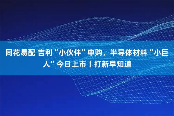 同花易配 吉利“小伙伴”申购，半导体材料“小巨人”今日上市丨打新早知道