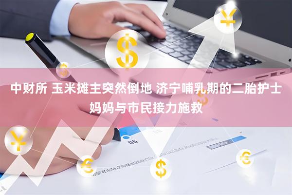 中财所 玉米摊主突然倒地 济宁哺乳期的二胎护士妈妈与市民接力施救