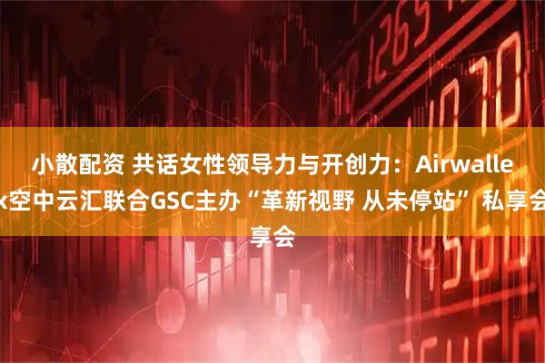 小散配资 共话女性领导力与开创力：Airwallex空中云汇联合GSC主办“革新视野 从未停站” 私享会
