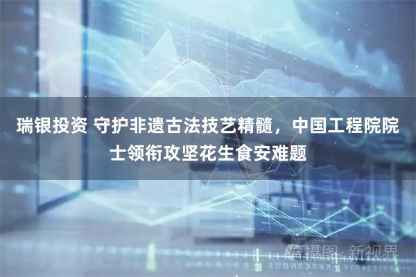 瑞银投资 守护非遗古法技艺精髓,中国工程院院士领衔攻坚花生食安难题