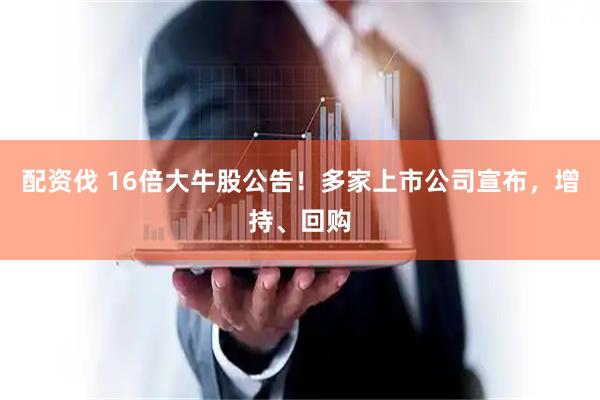 配资伐 16倍大牛股公告!多家上市公司宣布,增持、回购