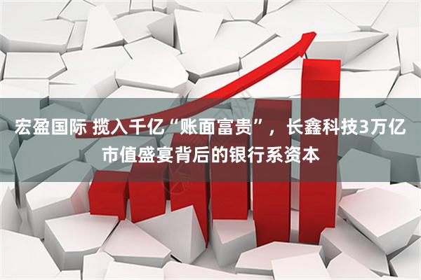 宏盈国际 揽入千亿“账面富贵”，长鑫科技3万亿市值盛宴背后的银行系资本