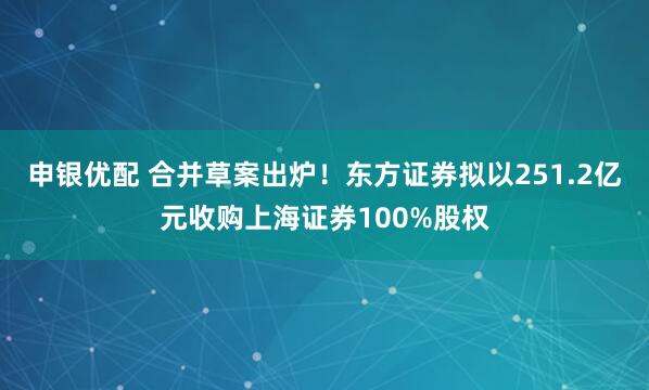 申银优配 合并草案出炉！东方证券拟以251.2亿元收购上海证券100%股权
