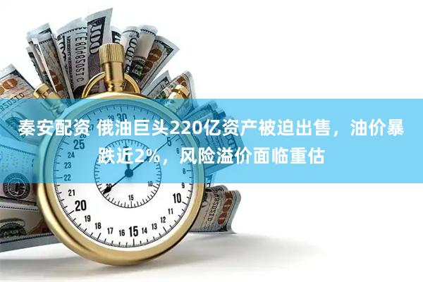 秦安配资 俄油巨头220亿资产被迫出售，油价暴跌近2%，风险溢价面临重估