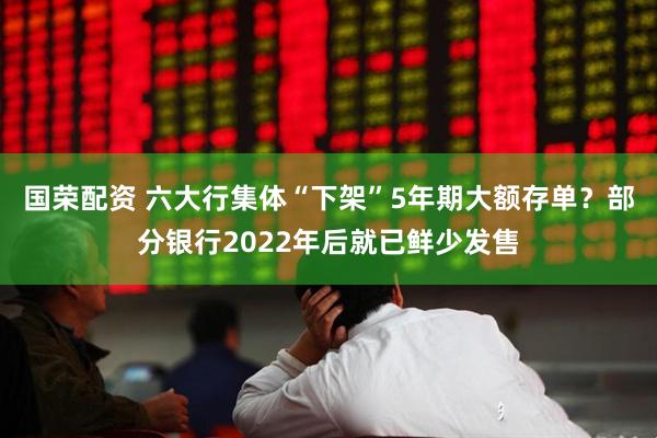 国荣配资 六大行集体“下架”5年期大额存单?部分银行2022年后就已鲜少发售