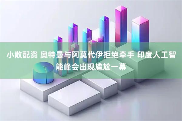 小散配资 奥特曼与阿莫代伊拒绝牵手 印度人工智能峰会出现尴尬一幕