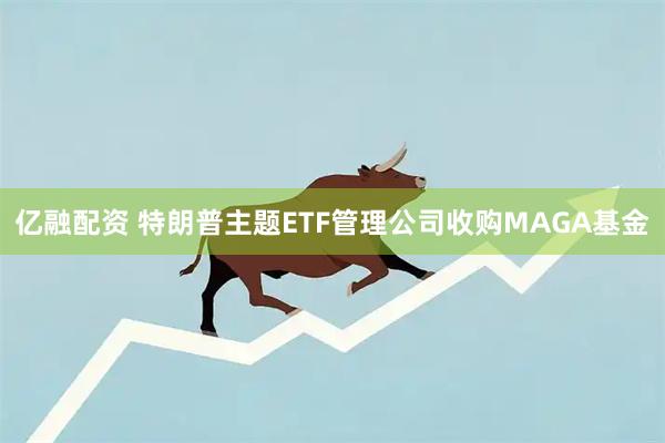 亿融配资 特朗普主题ETF管理公司收购MAGA基金