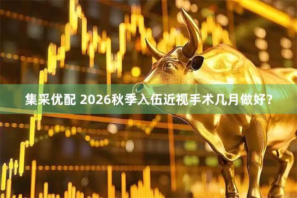 集采优配 2026秋季入伍近视手术几月做好？