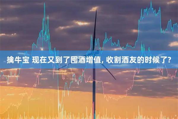 擒牛宝 现在又到了囤酒增值, 收割酒友的时候了?
