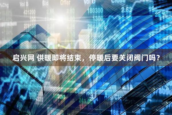 启兴网 供暖即将结束，停暖后要关闭阀门吗？