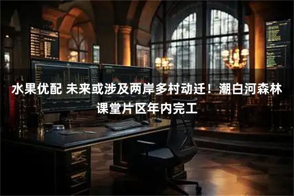 水果优配 未来或涉及两岸多村动迁!潮白河森林课堂片区年内完工