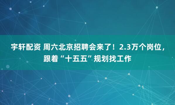 宇轩配资 周六北京招聘会来了！2.3万个岗位，跟着“十五五”规划找工作