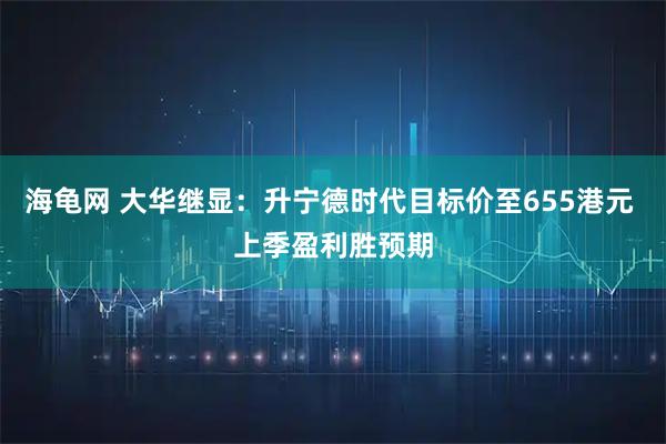 海龟网 大华继显：升宁德时代目标价至655港元 上季盈利胜预期