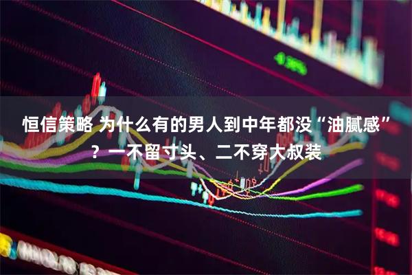 恒信策略 为什么有的男人到中年都没“油腻感”？一不留寸头、二不穿大叔装