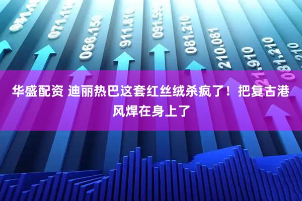 华盛配资 迪丽热巴这套红丝绒杀疯了!把复古港风焊在身上了