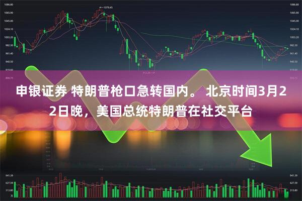 申银证券 特朗普枪口急转国内。 北京时间3月22日晚,美国总统特朗普在社交平台