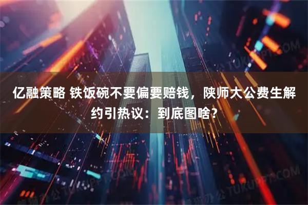 亿融策略 铁饭碗不要偏要赔钱，陕师大公费生解约引热议：到底图啥？