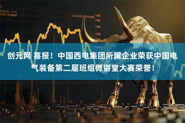 创元网 喜报！中国西电集团所属企业荣获中国电气装备第二届班组微讲堂大赛荣誉！