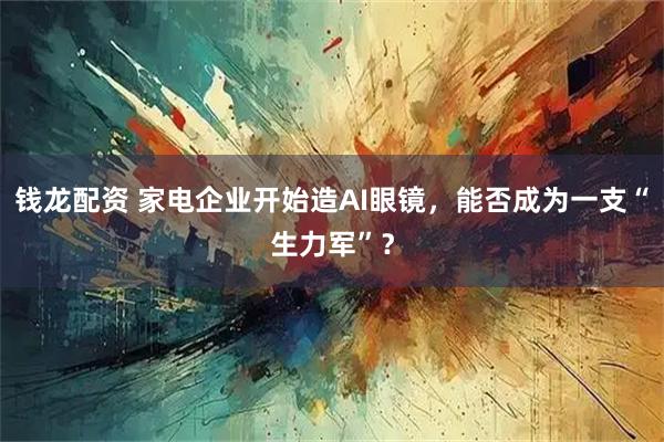 钱龙配资 家电企业开始造AI眼镜,能否成为一支“生力军”?