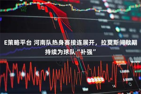 E策略平台 河南队热身赛接连展开，拉莫斯间歇期持续为球队“补强”