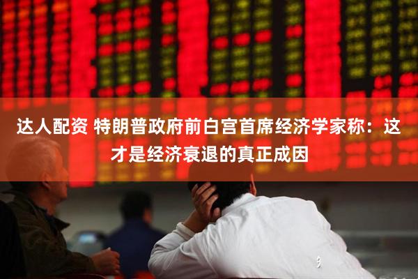 达人配资 特朗普政府前白宫首席经济学家称：这才是经济衰退的真正成因