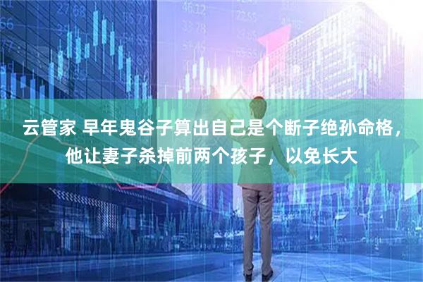 云管家 早年鬼谷子算出自己是个断子绝孙命格，他让妻子杀掉前两个孩子，以免长大