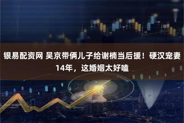 银易配资网 吴京带俩儿子给谢楠当后援！硬汉宠妻14年，这婚姻太好嗑