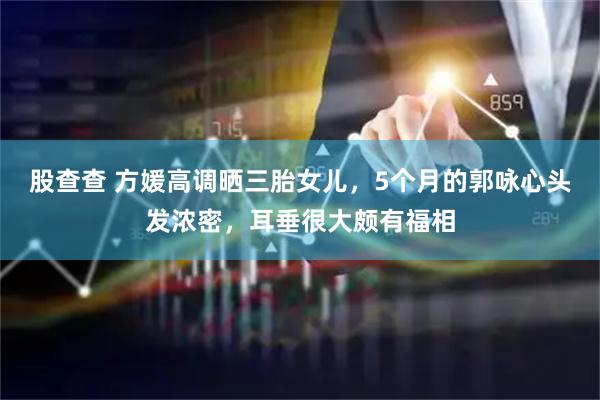 股查查 方媛高调晒三胎女儿，5个月的郭咏心头发浓密，耳垂很大颇有福相