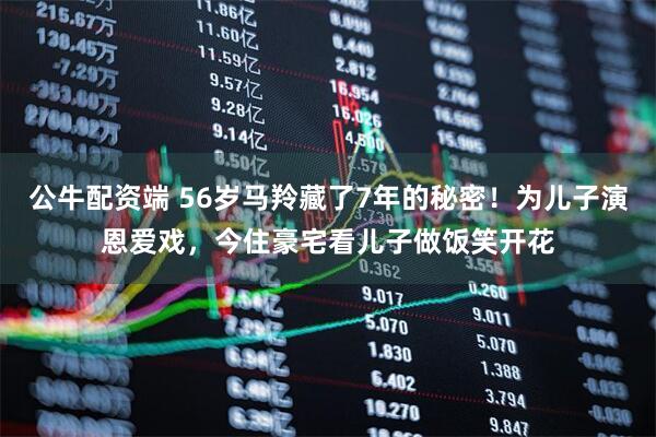 公牛配资端 56岁马羚藏了7年的秘密!为儿子演恩爱戏,今住豪宅看儿子做饭笑开花