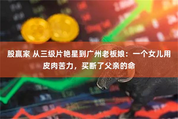 股赢家 从三级片艳星到广州老板娘：一个女儿用皮肉苦力，买断了父亲的命