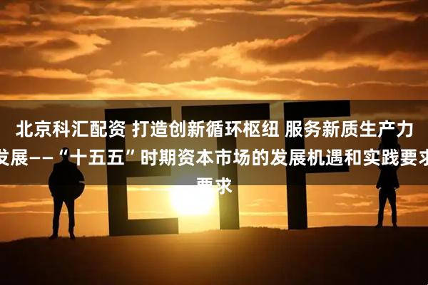 北京科汇配资 打造创新循环枢纽 服务新质生产力发展——“十五五”时期资本市场的发展机遇和实践要求