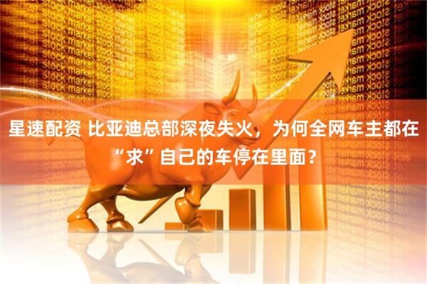 星速配资 比亚迪总部深夜失火,为何全网车主都在“求”自己的车停在里面?