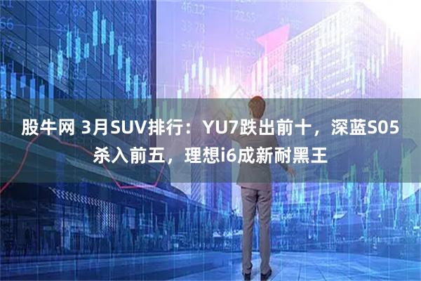 股牛网 3月SUV排行:YU7跌出前十,深蓝S05杀入前五,理想i6成新耐黑王