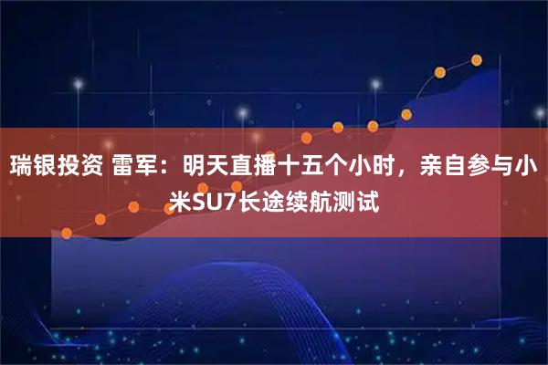 瑞银投资 雷军：明天直播十五个小时，亲自参与小米SU7长途续航测试