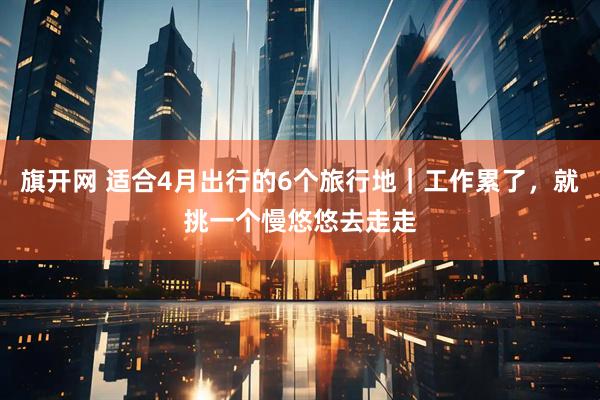 旗开网 适合4月出行的6个旅行地｜工作累了，就挑一个慢悠悠去走走