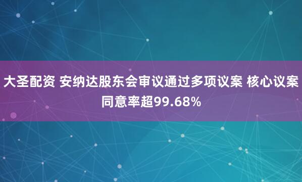 大圣配资 安纳达股东会审议通过多项议案 核心议案同意率超99.68%