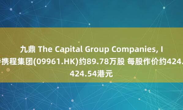 九鼎 The Capital Group Companies, Inc.增持携程集团(09961.HK)约89.78万股 每股作价约424.54港元