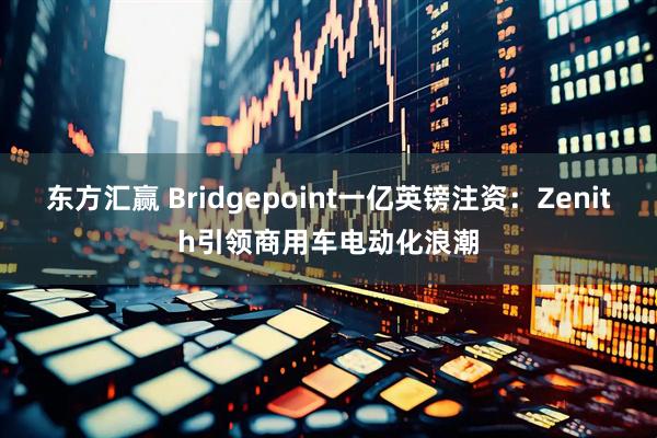 东方汇赢 Bridgepoint一亿英镑注资：Zenith引领商用车电动化浪潮
