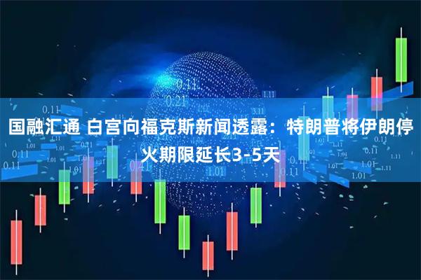 国融汇通 白宫向福克斯新闻透露：特朗普将伊朗停火期限延长3-5天