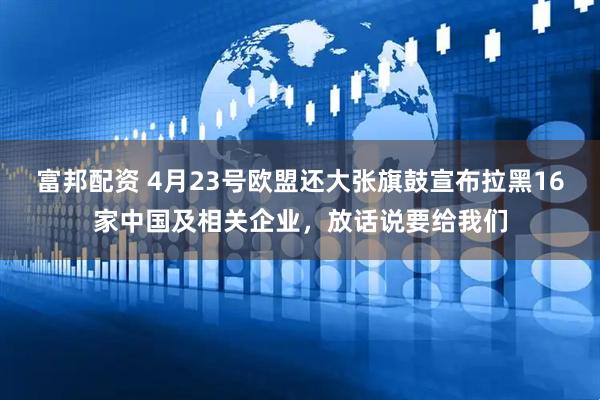 富邦配资 4月23号欧盟还大张旗鼓宣布拉黑16家中国及相关企业，放话说要给我们