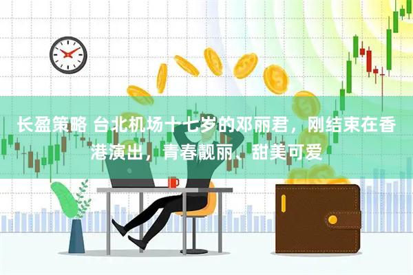 长盈策略 台北机场十七岁的邓丽君，刚结束在香港演出，青春靓丽、甜美可爱