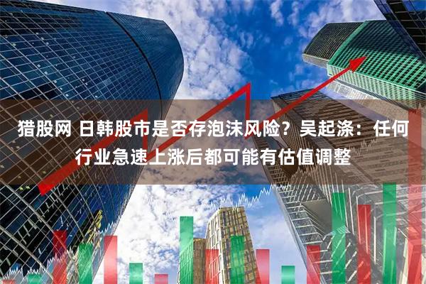 猎股网 日韩股市是否存泡沫风险？吴起涤：任何行业急速上涨后都可能有估值调整