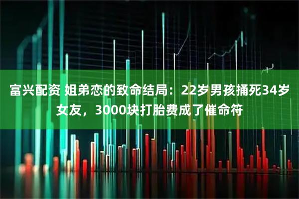富兴配资 姐弟恋的致命结局：22岁男孩捅死34岁女友，3000块打胎费成了催命符