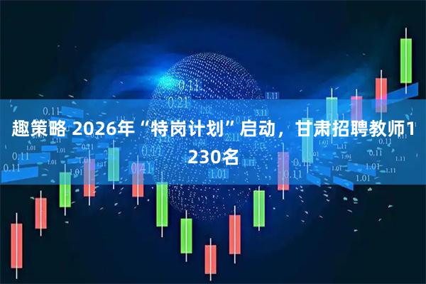 趣策略 2026年“特岗计划”启动，甘肃招聘教师1230名