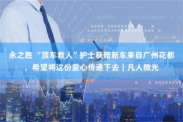 永之胜 “顶车救人”护士获赠新车来自广州花都，希望将这份爱心传递下去｜凡人微光