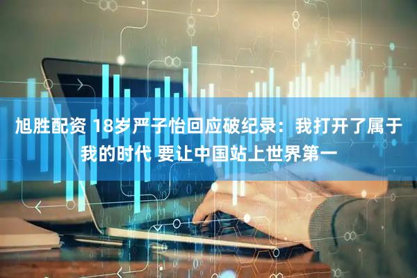 旭胜配资 18岁严子怡回应破纪录：我打开了属于我的时代 要让中国站上世界第一