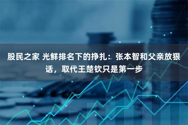 股民之家 光鲜排名下的挣扎：张本智和父亲放狠话，取代王楚钦只是第一步
